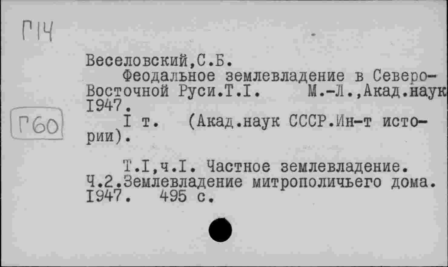 ﻿пч
р бо]
Веселовский,С.Б.
Феодальное землевладение в Северо-Восточной Руси.Т.І.	М.-Л.,Акад.наук
1947.
I т. (Акад.наук СССР.Ин-т истории) .
Т.1,ч.1. Частное землевладение.
4.2.Землевладение митрополичьего дома.
1947.	495 с.